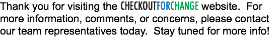 Thank you for visiting the CHECKOUTFORCHANGE website. For more information, comments, or concerns, please contact our team representatives today. Stay tuned for more info!