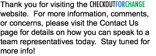 Thank you for visiting the CHECKOUTFORCHANGE website. For more information, comments, or concerns, please visit the Contact Us page for details on how you can speak to a team representatives today. Stay tuned for more info!